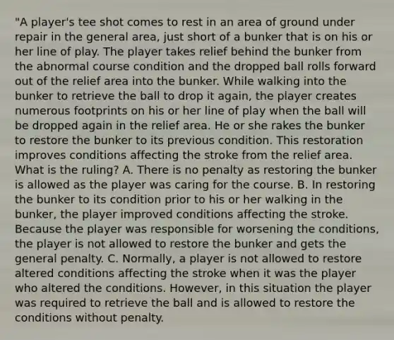 "A player's tee shot comes to rest in an area of ground under repair in the general area, just short of a bunker that is on his or her line of play. The player takes relief behind the bunker from the abnormal course condition and the dropped ball rolls forward out of the relief area into the bunker. While walking into the bunker to retrieve the ball to drop it again, the player creates numerous footprints on his or her line of play when the ball will be dropped again in the relief area. He or she rakes the bunker to restore the bunker to its previous condition. This restoration improves conditions affecting the stroke from the relief area. What is the ruling? A. There is no penalty as restoring the bunker is allowed as the player was caring for the course. B. In restoring the bunker to its condition prior to his or her walking in the bunker, the player improved conditions affecting the stroke. Because the player was responsible for worsening the conditions, the player is not allowed to restore the bunker and gets the general penalty. C. Normally, a player is not allowed to restore altered conditions affecting the stroke when it was the player who altered the conditions. However, in this situation the player was required to retrieve the ball and is allowed to restore the conditions without penalty.