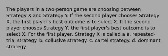 The players in a two-person game are choosing between Strategy X and Strategy Y. If the second player chooses Strategy X, the first player's best outcome is to select X. If the second player chooses Strategy Y, the first player's best outcome is to select X. For the first player, Strategy X is called a a. repeated-trial strategy. b. collusive strategy. c. cartel strategy. d. dominant strategy.