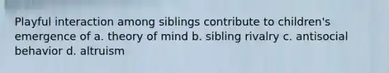 Playful interaction among siblings contribute to children's emergence of a. theory of mind b. sibling rivalry c. antisocial behavior d. altruism