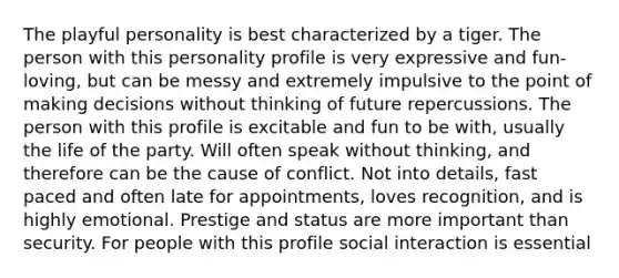 The playful personality is best characterized by a tiger. The person with this personality profile is very expressive and fun-loving, but can be messy and extremely impulsive to the point of making decisions without thinking of future repercussions. The person with this profile is excitable and fun to be with, usually the life of the party. Will often speak without thinking, and therefore can be the cause of conflict. Not into details, fast paced and often late for appointments, loves recognition, and is highly emotional. Prestige and status are more important than security. For people with this profile social interaction is essential