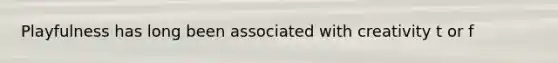Playfulness has long been associated with creativity t or f