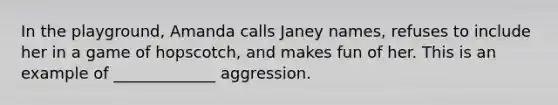 In the playground, Amanda calls Janey names, refuses to include her in a game of hopscotch, and makes fun of her. This is an example of _____________ aggression.