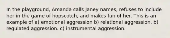 In the playground, Amanda calls Janey names, refuses to include her in the game of hopscotch, and makes fun of her. This is an example of a) emotional aggression b) relational aggression. b) regulated aggression. c) instrumental aggression.