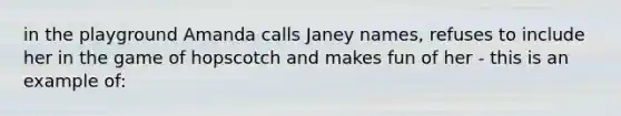 in the playground Amanda calls Janey names, refuses to include her in the game of hopscotch and makes fun of her - this is an example of: