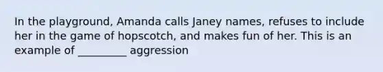 In the playground, Amanda calls Janey names, refuses to include her in the game of hopscotch, and makes fun of her. This is an example of _________ aggression