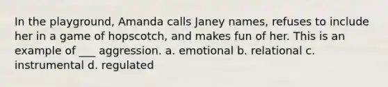 In the playground, Amanda calls Janey names, refuses to include her in a game of hopscotch, and makes fun of her. This is an example of ___ aggression. a. emotional b. relational c. instrumental d. regulated