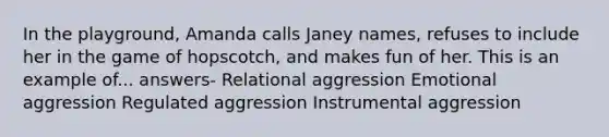 In the playground, Amanda calls Janey names, refuses to include her in the game of hopscotch, and makes fun of her. This is an example of... answers- Relational aggression Emotional aggression Regulated aggression Instrumental aggression