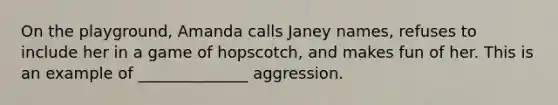 On the playground, Amanda calls Janey names, refuses to include her in a game of hopscotch, and makes fun of her. This is an example of ______________ aggression.