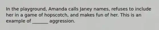 In the playground, Amanda calls Janey names, refuses to include her in a game of hopscotch, and makes fun of her. This is an example of _______ aggression.