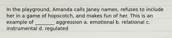 In the playground, Amanda calls Janey names, refuses to include her in a game of hopscotch, and makes fun of her. This is an example of ________ aggression a. emotional b. relational c. instrumental d. regulated