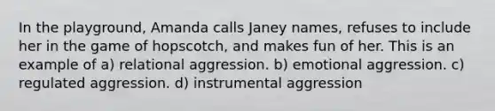 In the playground, Amanda calls Janey names, refuses to include her in the game of hopscotch, and makes fun of her. This is an example of a) relational aggression. b) emotional aggression. c) regulated aggression. d) instrumental aggression