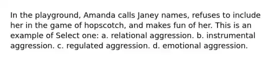 In the playground, Amanda calls Janey names, refuses to include her in the game of hopscotch, and makes fun of her. This is an example of Select one: a. relational aggression. b. instrumental aggression. c. regulated aggression. d. emotional aggression.