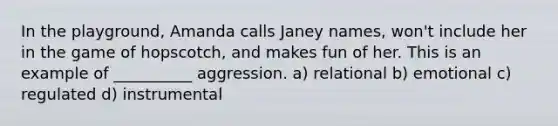 In the playground, Amanda calls Janey names, won't include her in the game of hopscotch, and makes fun of her. This is an example of __________ aggression. a) relational b) emotional c) regulated d) instrumental