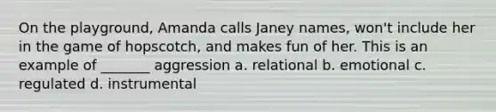 On the playground, Amanda calls Janey names, won't include her in the game of hopscotch, and makes fun of her. This is an example of _______ aggression a. relational b. emotional c. regulated d. instrumental