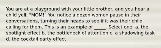 You are at a playground with your little brother, and you hear a child yell, "MOM!" You notice a dozen women pause in their conversations, turning their heads to see if it was their child calling for them. This is an example of _____. Select one: a. the spotlight effect b. the bottleneck of attention c. a shadowing task d. the cocktail party effect