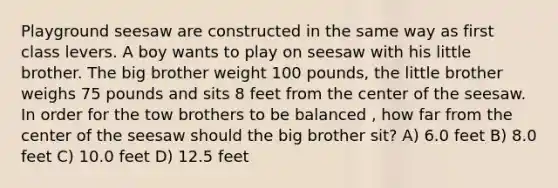 Playground seesaw are constructed in the same way as first class levers. A boy wants to play on seesaw with his little brother. The big brother weight 100 pounds, the little brother weighs 75 pounds and sits 8 feet from the center of the seesaw. In order for the tow brothers to be balanced , how far from the center of the seesaw should the big brother sit? A) 6.0 feet B) 8.0 feet C) 10.0 feet D) 12.5 feet