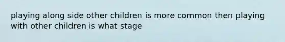 playing along side other children is more common then playing with other children is what stage