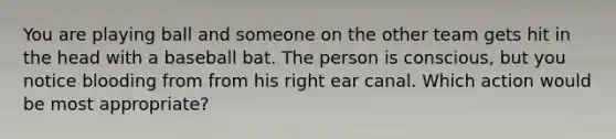 You are playing ball and someone on the other team gets hit in the head with a baseball bat. The person is conscious, but you notice blooding from from his right ear canal. Which action would be most appropriate?