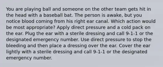 You are playing ball and someone on the other team gets hit in the head with a baseball bat. The person is awake, but you notice blood coming from his right ear canal. Which action would be most appropriate? Apply direct pressure and a cold pack on the ear. Plug the ear with a sterile dressing and call 9-1-1 or the designated emergency number. Use direct pressure to stop the bleeding and then place a dressing over the ear. Cover the ear lightly with a sterile dressing and call 9-1-1 or the designated emergency number.