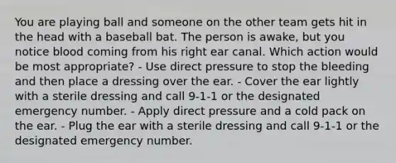 You are playing ball and someone on the other team gets hit in the head with a baseball bat. The person is awake, but you notice blood coming from his right ear canal. Which action would be most appropriate? - Use direct pressure to stop the bleeding and then place a dressing over the ear. - Cover the ear lightly with a sterile dressing and call 9-1-1 or the designated emergency number. - Apply direct pressure and a cold pack on the ear. - Plug the ear with a sterile dressing and call 9-1-1 or the designated emergency number.