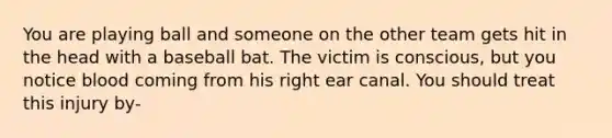 You are playing ball and someone on the other team gets hit in the head with a baseball bat. The victim is conscious, but you notice blood coming from his right ear canal. You should treat this injury by-