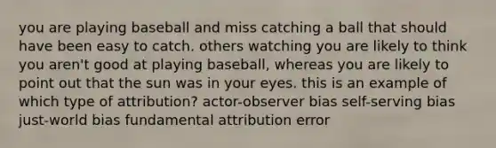 you are playing baseball and miss catching a ball that should have been easy to catch. others watching you are likely to think you aren't good at playing baseball, whereas you are likely to point out that the sun was in your eyes. this is an example of which type of attribution? actor-observer bias self-serving bias just-world bias fundamental attribution error