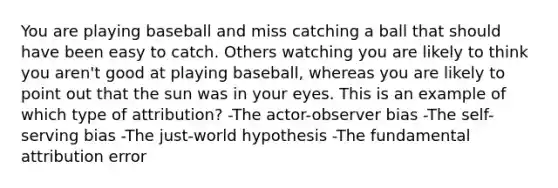 You are playing baseball and miss catching a ball that should have been easy to catch. Others watching you are likely to think you aren't good at playing baseball, whereas you are likely to point out that the sun was in your eyes. This is an example of which type of attribution? -The actor-observer bias -The self-serving bias -The just-world hypothesis -The fundamental attribution error