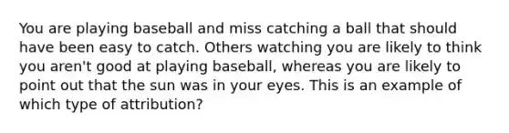 You are playing baseball and miss catching a ball that should have been easy to catch. Others watching you are likely to think you aren't good at playing baseball, whereas you are likely to point out that the sun was in your eyes. This is an example of which type of attribution?