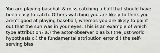 You are playing baseball & miss catching a ball that should have been easy to catch. Others watching you are likely to think you aren't good at playing baseball, whereas you are likely to point out that the sun was in your eyes. This is an example of which type attribution? a.) the actor-observer bias b.) the just-world hypothesis c.) the fundamental attribution error d.) the self-serving bias