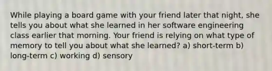 While playing a board game with your friend later that night, she tells you about what she learned in her software engineering class earlier that morning. Your friend is relying on what type of memory to tell you about what she learned? a) short-term b) long-term c) working d) sensory