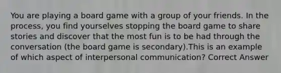 You are playing a board game with a group of your friends. In the process, you find yourselves stopping the board game to share stories and discover that the most fun is to be had through the conversation (the board game is secondary).This is an example of which aspect of interpersonal communication? Correct Answer