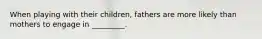 When playing with their children, fathers are more likely than mothers to engage in _________.