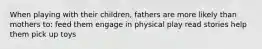 When playing with their children, fathers are more likely than mothers to: feed them engage in physical play read stories help them pick up toys