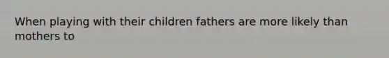 When playing with their children fathers are more likely than mothers to