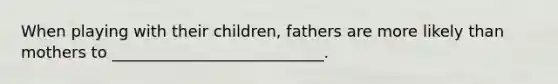 When playing with their children, fathers are more likely than mothers to ___________________________.