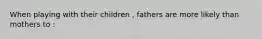 When playing with their children , fathers are more likely than mothers to :