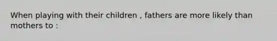 When playing with their children , fathers are more likely than mothers to :