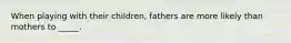 When playing with their children, fathers are more likely than mothers to _____.