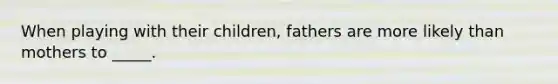 When playing with their children, fathers are more likely than mothers to _____.