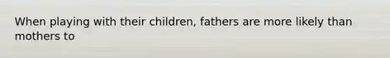 When playing with their children, fathers are more likely than mothers to