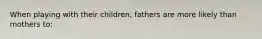 When playing with their children, fathers are more likely than mothers to: