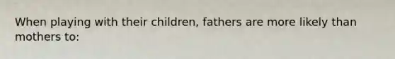 When playing with their children, fathers are more likely than mothers to: