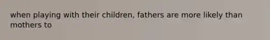 when playing with their children, fathers are more likely than mothers to