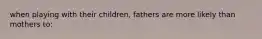 when playing with their children, fathers are more likely than mothers to: