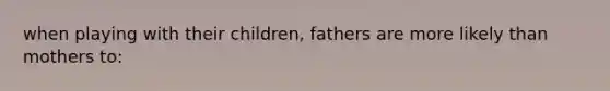 when playing with their children, fathers are more likely than mothers to: