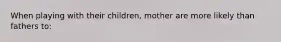 When playing with their children, mother are more likely than fathers to: