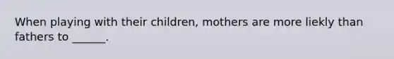 When playing with their children, mothers are more liekly than fathers to ______.