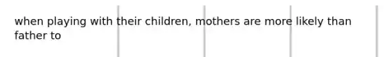 when playing with their children, mothers are more likely than father to