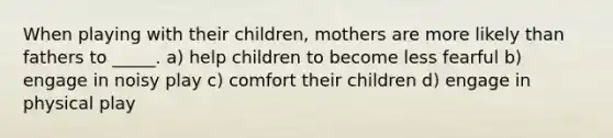 When playing with their children, mothers are more likely than fathers to _____. a) help children to become less fearful b) engage in noisy play c) comfort their children d) engage in physical play