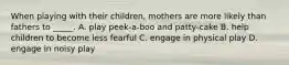 When playing with their children, mothers are more likely than fathers to _____. A. play peek-a-boo and patty-cake B. help children to become less fearful C. engage in physical play D. engage in noisy play